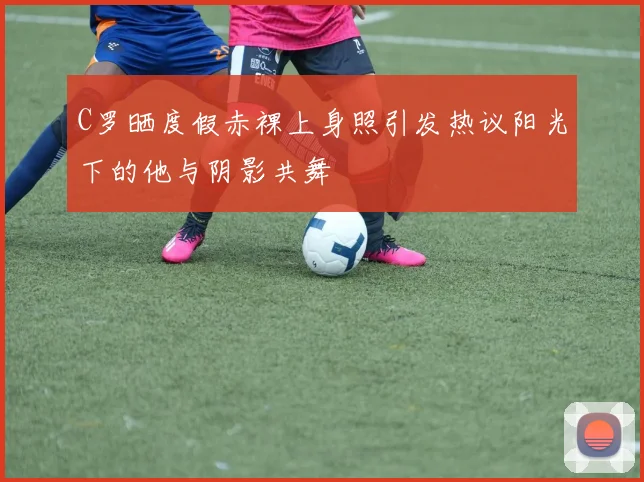 C罗晒度假赤裸上身照引发热议阳光下的他与阴影共舞