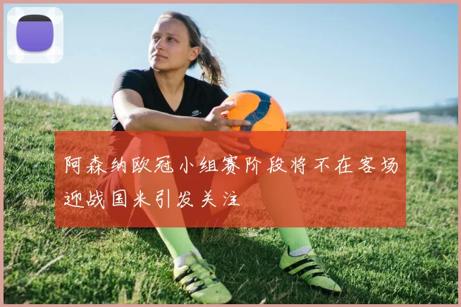 阿森纳欧冠小组赛阶段将不在客场迎战国米引发关注